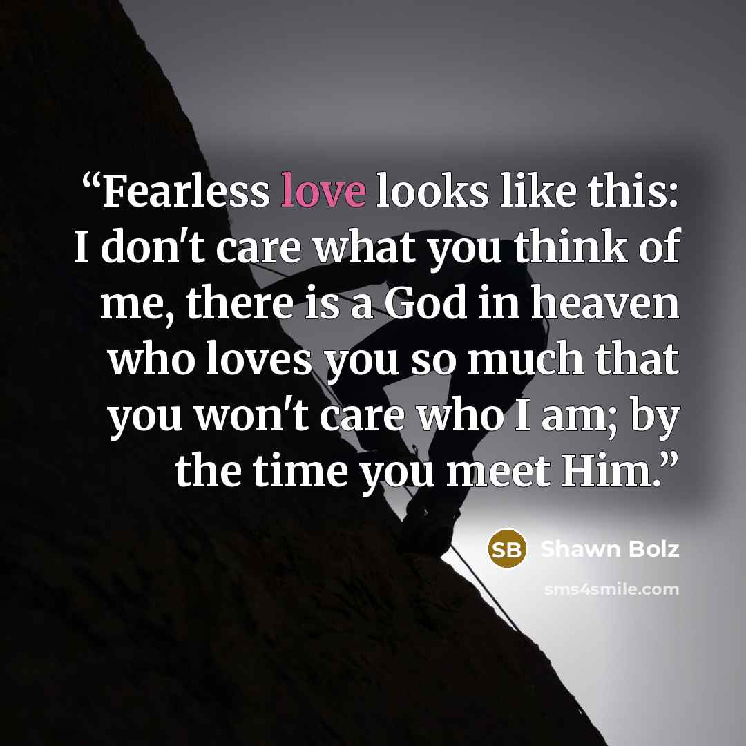 “Fearless love looks like this: I don't care what you think of me, there is a God in heaven who loves you so much that you won't care who I am; by the time you meet Him.” quote by Shawn Bolz