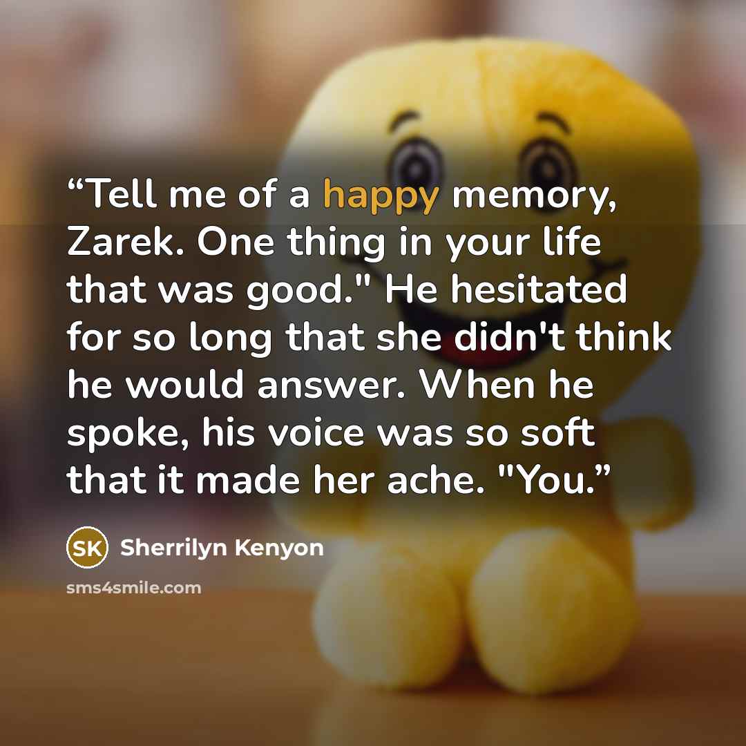 “Tell me of a happy memory, Zarek. One thing in your life that was good." He hesitated for so long that she didn't think he would answer. When he spoke, his voice was so soft that it made her ache. "You.” quote by Sherrilyn Kenyon