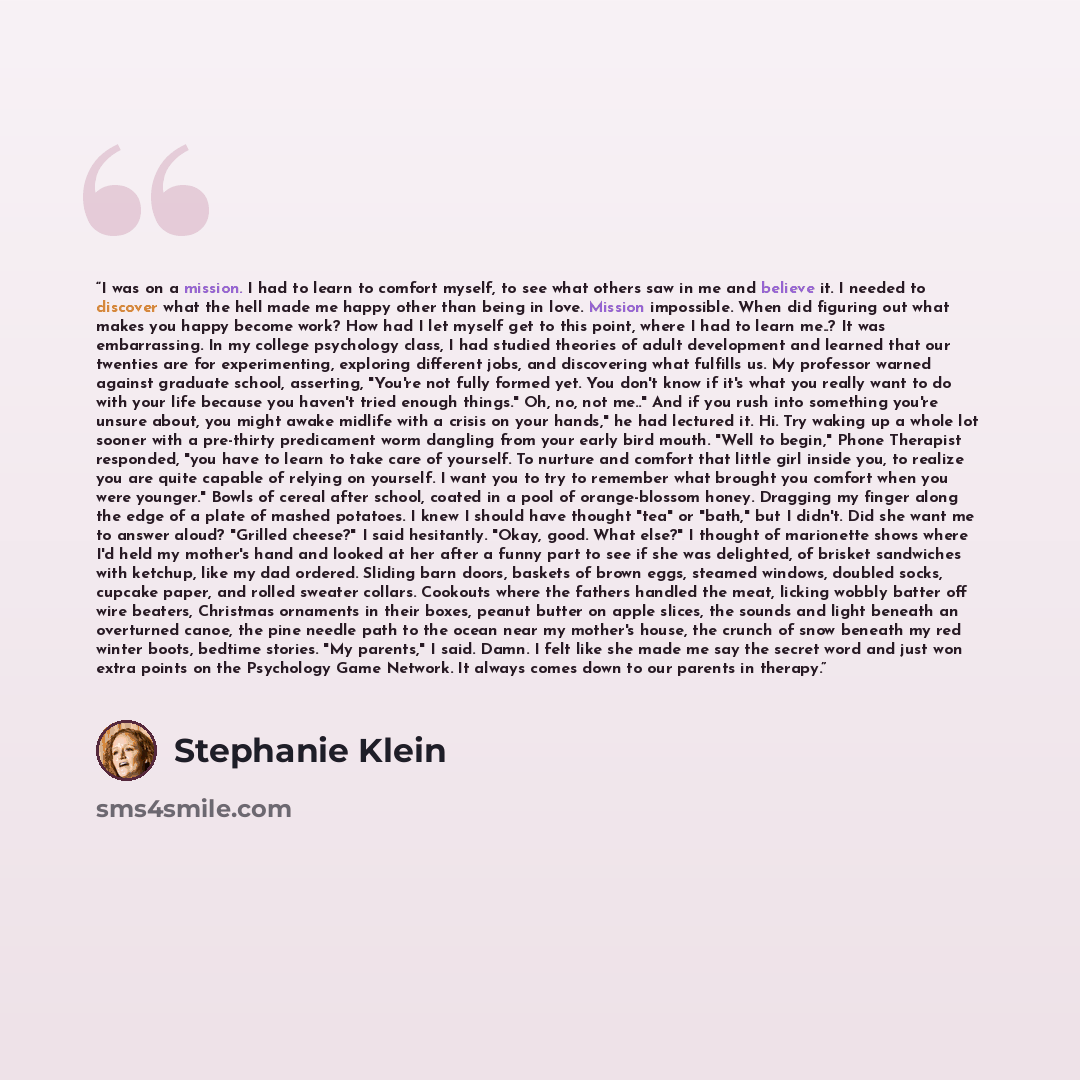 “I was on a mission. I had to learn to comfort myself, to see what others saw in me and believe it. I needed to discover what the hell made me happy other than being in love. Mission impossible. When did figuring out what makes you happy become work? How had I let myself get to this point, where I…” quote by Stephanie Klein