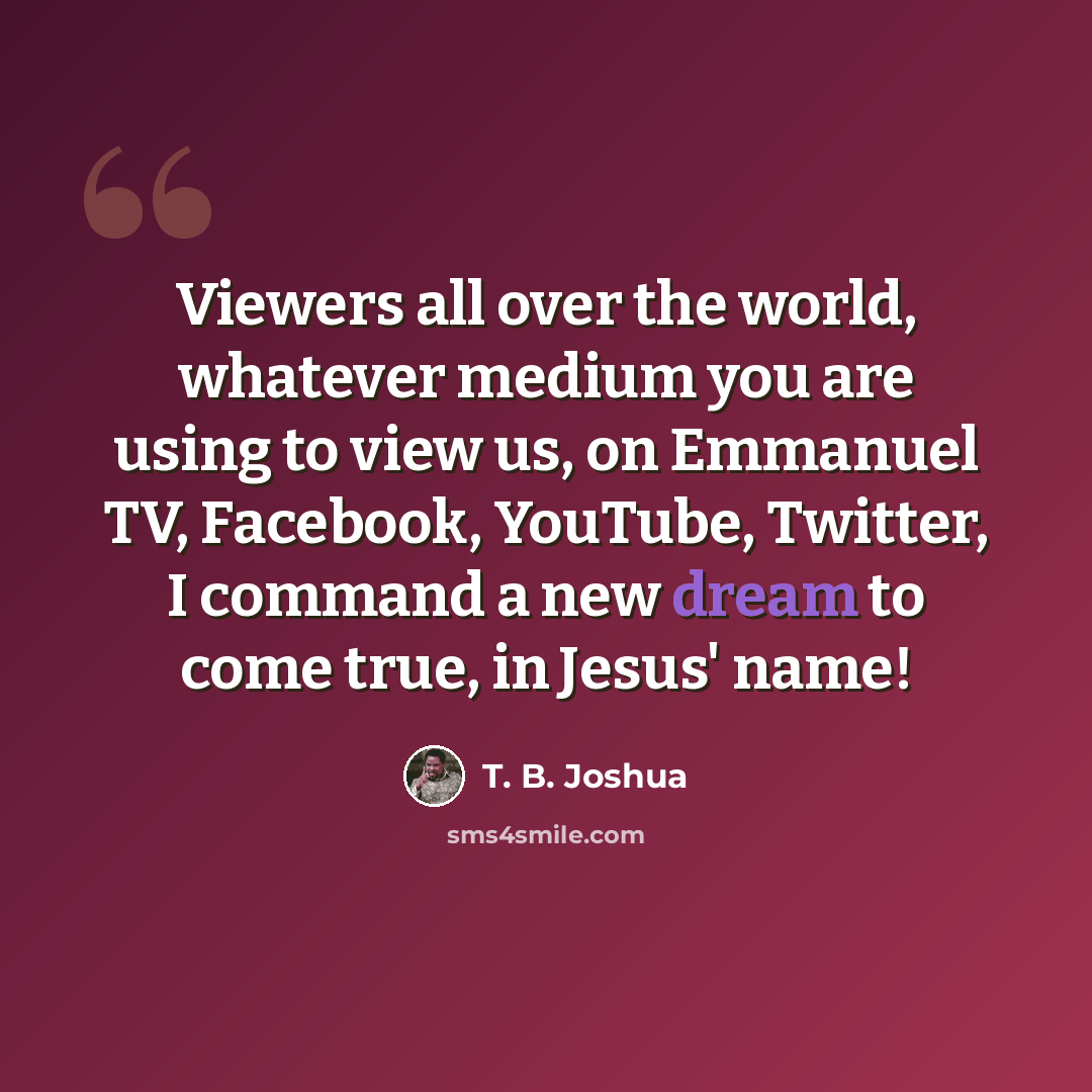 “Viewers all over the world, whatever medium you are using to view us, on Emmanuel TV, Facebook, YouTube, Twitter, I command a new dream to come true, in Jesus' name!” quote by T. B. Joshua