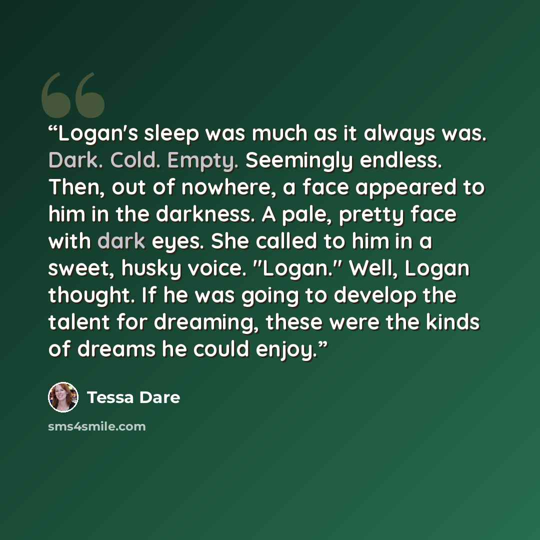 “Logan's sleep was much as it always was. Dark. Cold. Empty. Seemingly endless. Then, out of nowhere, a face appeared to him in the darkness. A pale, pretty face with dark eyes. She called to him in a sweet, husky voice. "Logan." Well, Logan thought. If he was going to develop the talent for…” quote by Tessa Dare