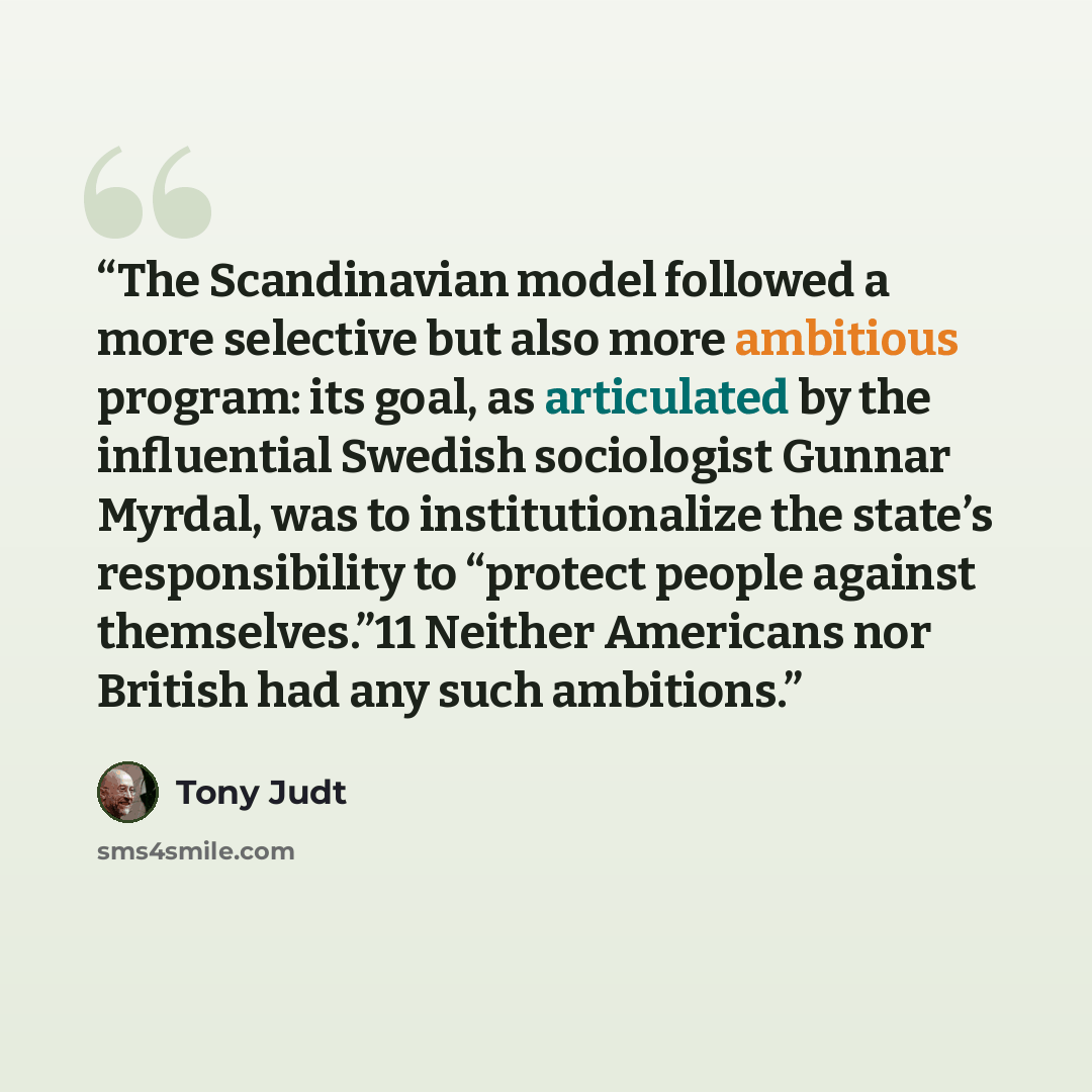 “The Scandinavian model followed a more selective but also more ambitious program: its goal, as articulated by the influential Swedish sociologist Gunnar Myrdal, was to institutionalize the state’s responsibility to “protect people against themselves.”11 Neither Americans nor British had any such…” quote by Tony Judt