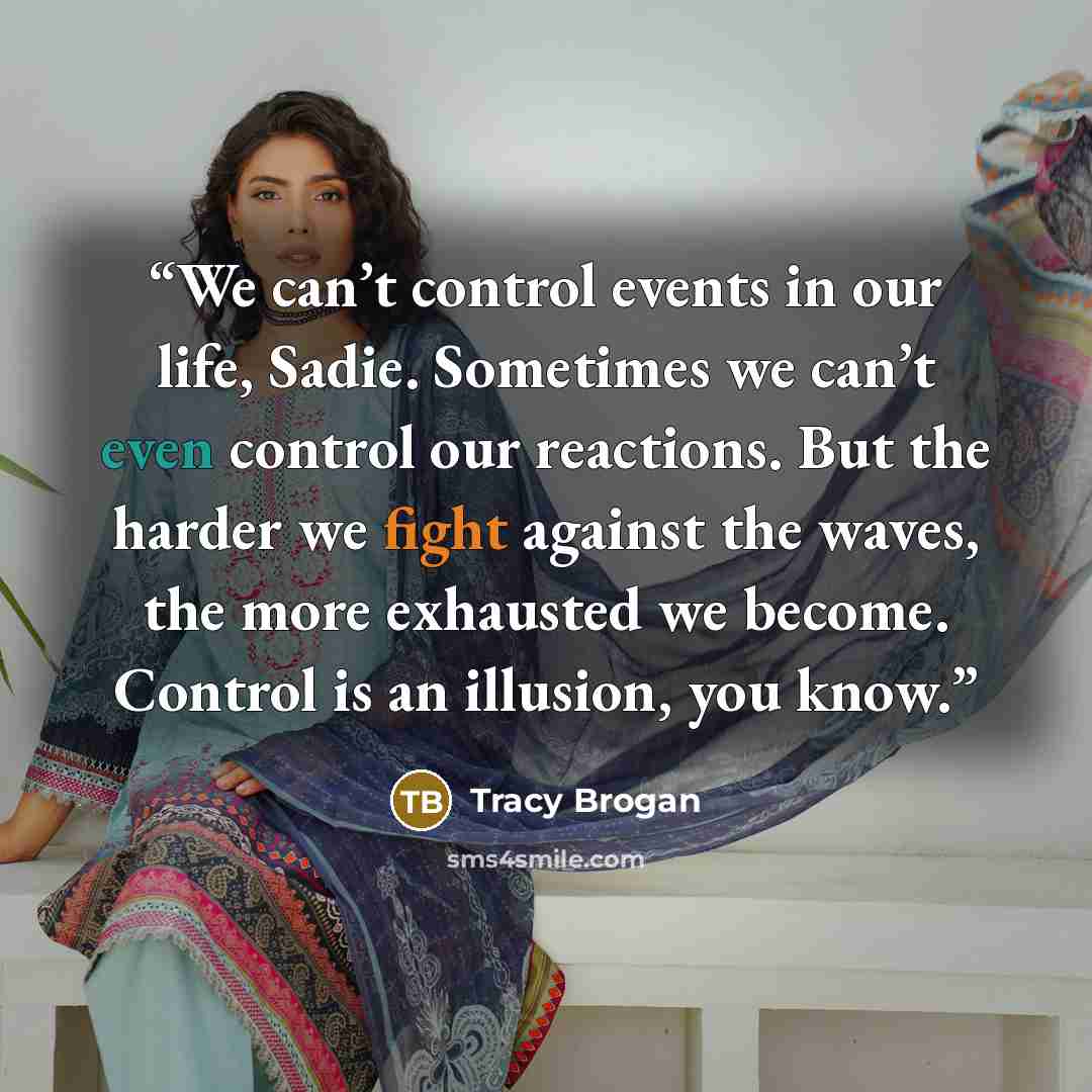 “We can’t control events in our life, Sadie. Sometimes we can’t even control our reactions. But the harder we fight against the waves, the more exhausted we become. Control is an illusion, you know.” quote by Tracy Brogan