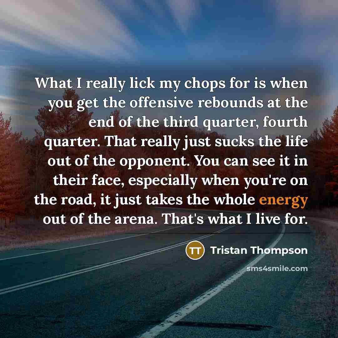 “What I really lick my chops for is when you get the offensive rebounds at the end of the third quarter, fourth quarter. That really just sucks the life out of the opponent. You can see it in their face, especially when you're on the road, it just takes the whole energy out of the arena. That's…” quote by Tristan Thompson