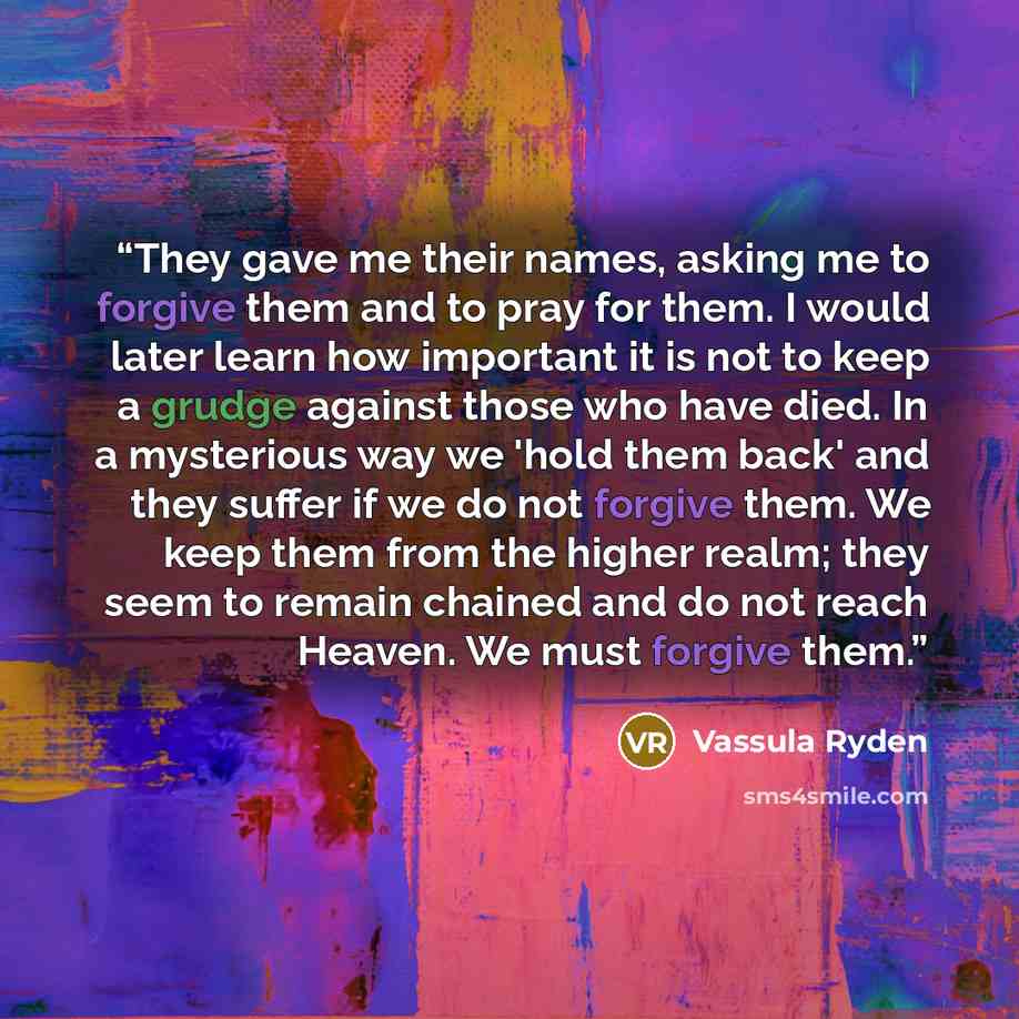 “They gave me their names, asking me to forgive them and to pray for them. I would later learn how important it is not to keep a grudge against those who have died. In a mysterious way we 'hold them back' and they suffer if we do not forgive them. We keep them from the higher realm; they seem to…” quote by Vassula Ryden