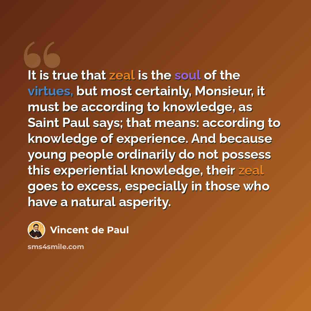 “It is true that zeal is the soul of the virtues, but most certainly, Monsieur, it must be according to knowledge, as Saint Paul says; that means: according to knowledge of experience. And because young people ordinarily do not possess this experiential knowledge, their zeal goes to excess…” quote by Vincent de Paul