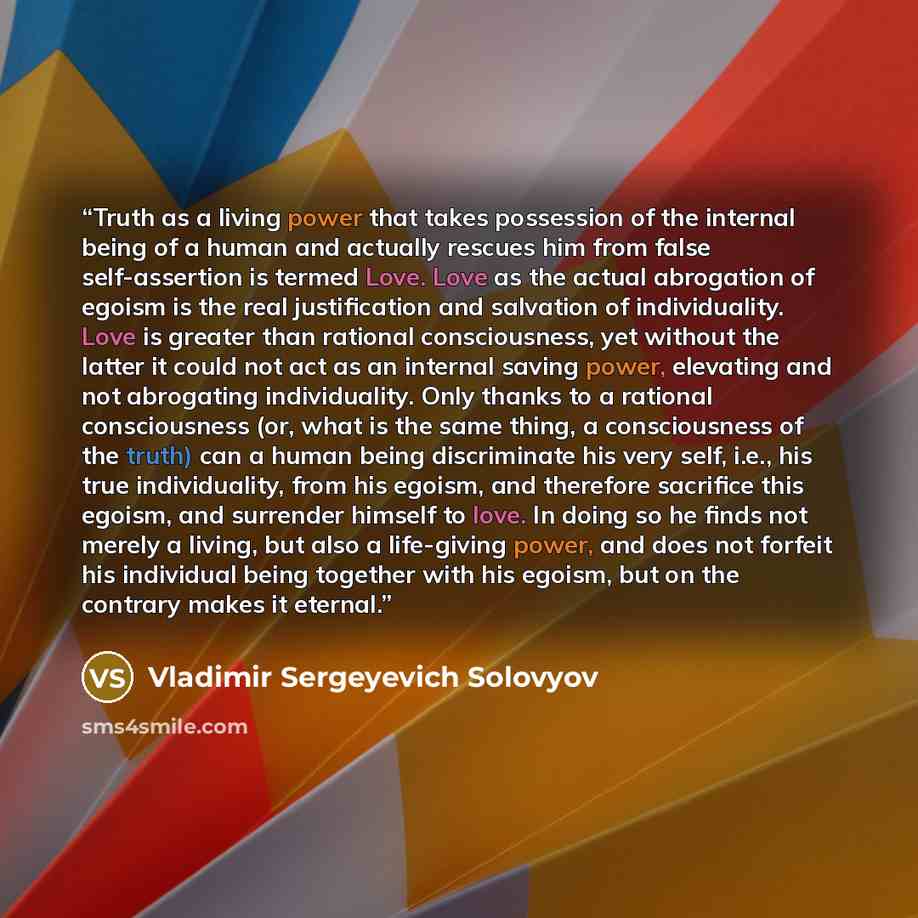 “Truth as a living power that takes possession of the internal being of a human and actually rescues him from false self-assertion is termed Love. Love as the actual abrogation of egoism is the real justification and salvation of individuality. Love is greater than rational consciousness, yet…” quote by Vladimir Sergeyevich Solovyov