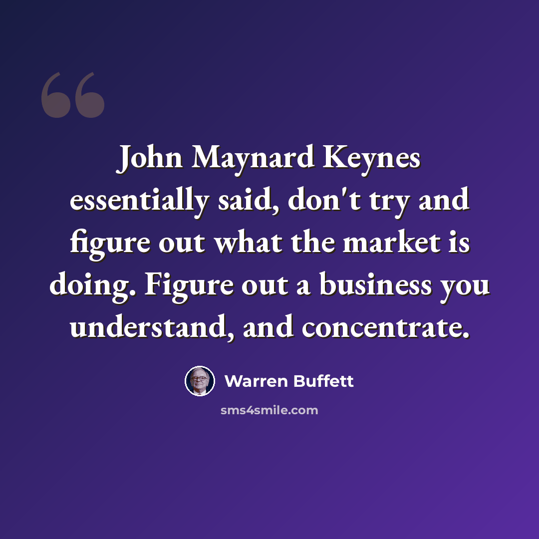 “John Maynard Keynes essentially said, don't try and figure out what the market is doing. Figure out a business you understand, and concentrate.” quote by Warren Buffett