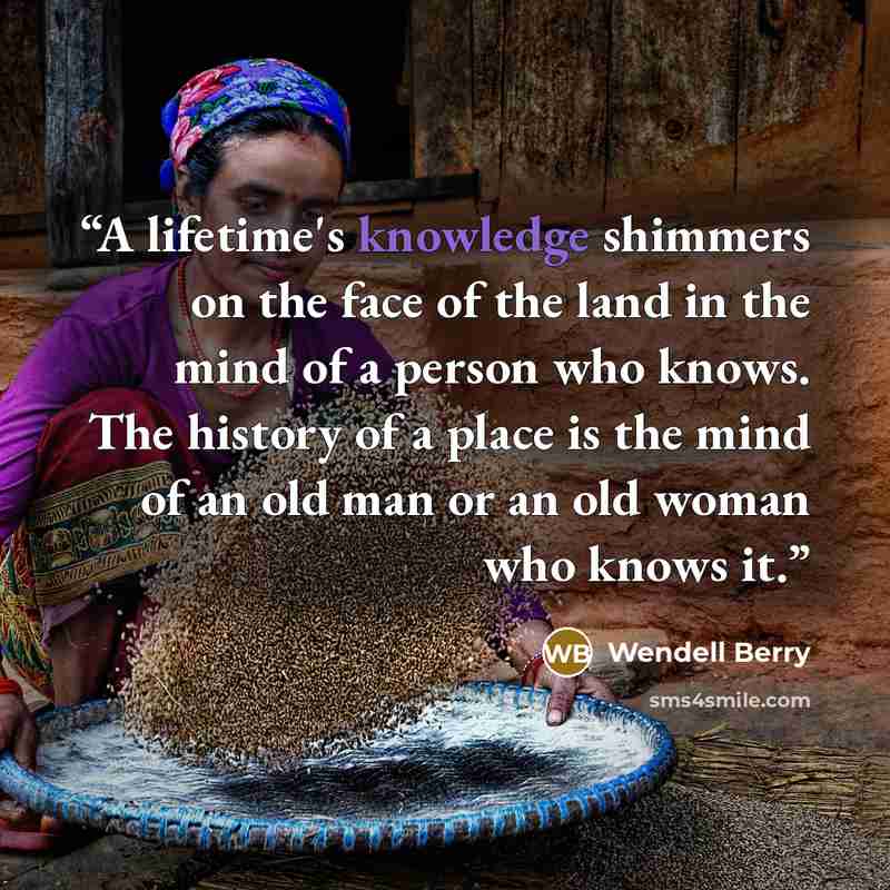 “A lifetime's knowledge shimmers on the face of the land in the mind of a person who knows. The history of a place is the mind of an old man or an old woman who knows it.” quote by Wendell Berry