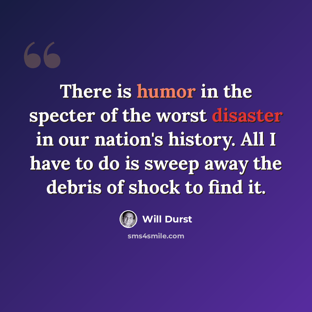 “There is humor in the specter of the worst disaster in our nation's history. All I have to do is sweep away the debris of shock to find it.” quote by Will Durst