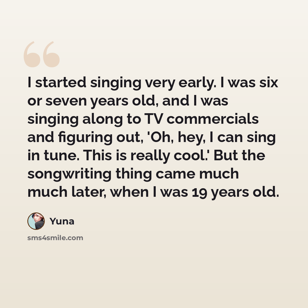 “I started singing very early. I was six or seven years old, and I was singing along to TV commercials and figuring out, 'Oh, hey, I can sing in tune. This is really cool.' But the songwriting thing came much much later, when I was 19 years old.” quote by Yuna