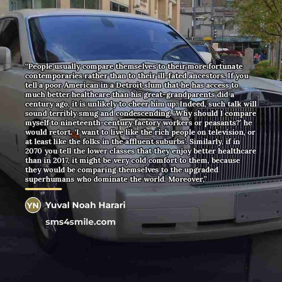 “People usually compare themselves to their more fortunate contemporaries rather than to their ill-fated ancestors. If you tell a poor American in a Detroit slum that he has access to much better healthcare than his great-grandparents did a century ago, it is unlikely to cheer him up. Indeed, such…” quote by Yuval Noah Harari