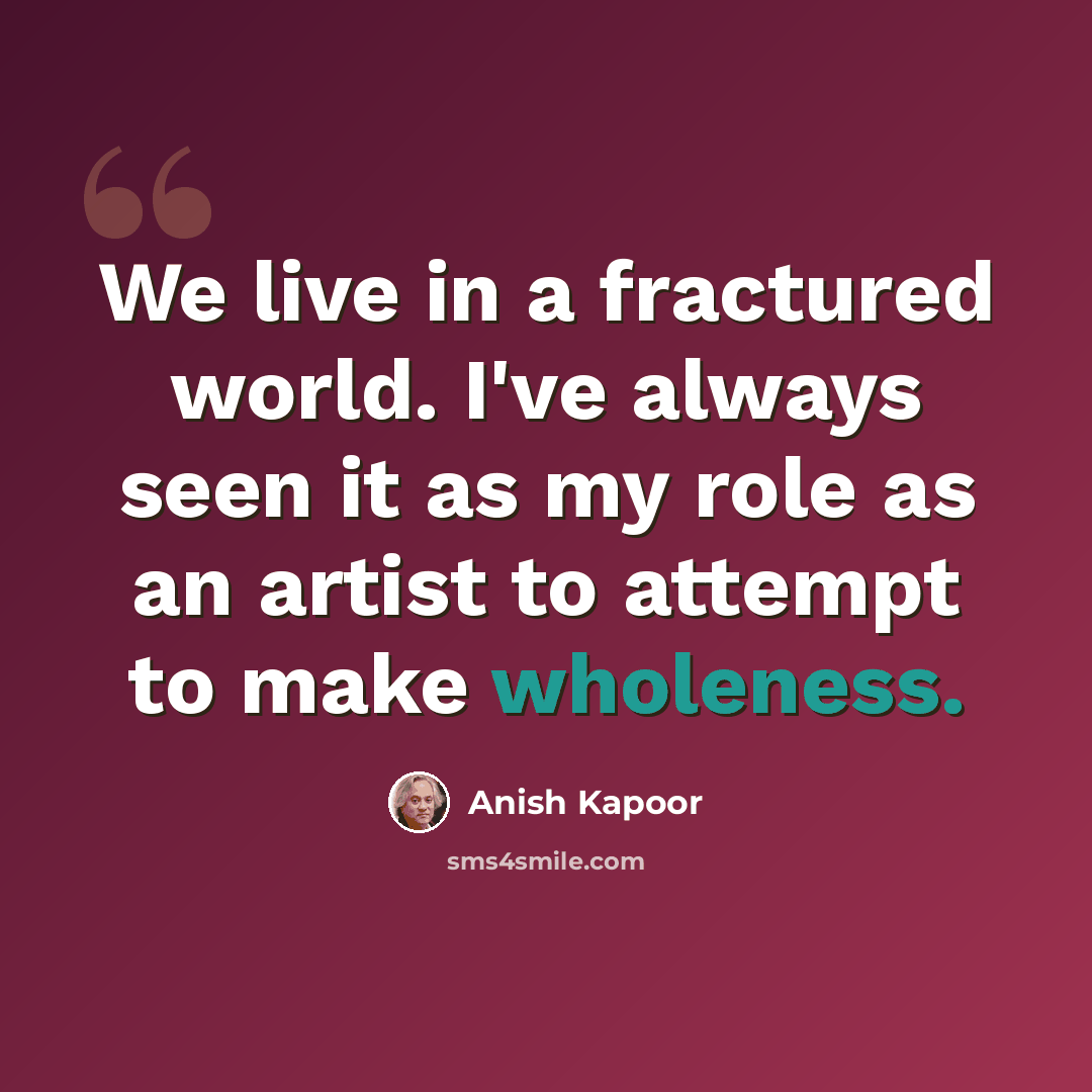“We live in a fractured world. I've always seen it as my role as an artist to attempt to make wholeness.” quote by Anish Kapoor