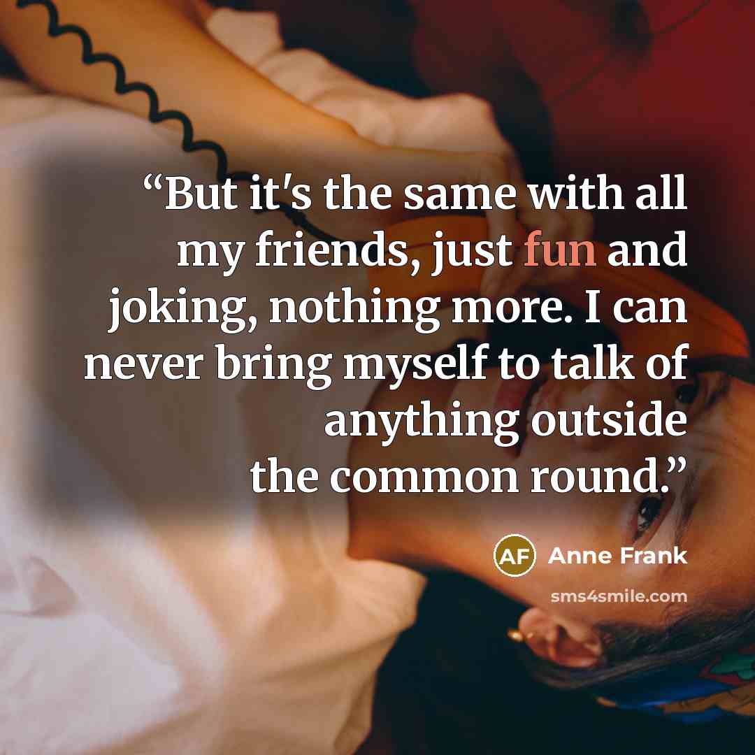 “But it's the same with all my friends, just fun and joking, nothing more. I can never bring myself to talk of anything outside the common round.” quote by Anne Frank