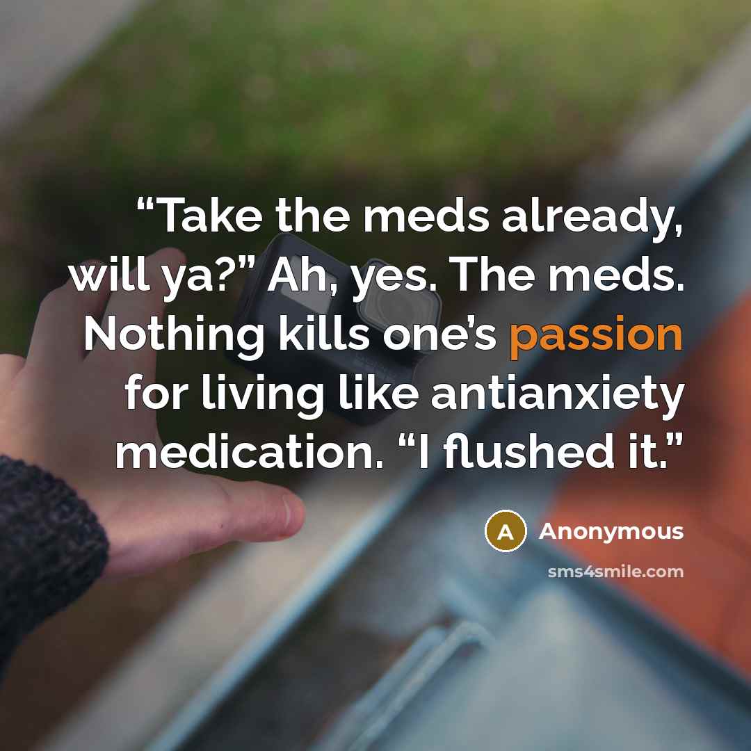 “Take the meds already, will ya?” Ah, yes. The meds. Nothing kills one’s passion for living like antianxiety medication. “I flushed it.” quote by Anonymous