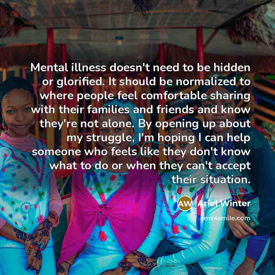 “Mental illness doesn't need to be hidden or glorified. It should be normalized to where people feel comfortable sharing with their families and friends and know they're not alone. By opening up about my struggle, I'm hoping I can help someone who feels like they don't know what to do or when they…” quote by Ariel Winter