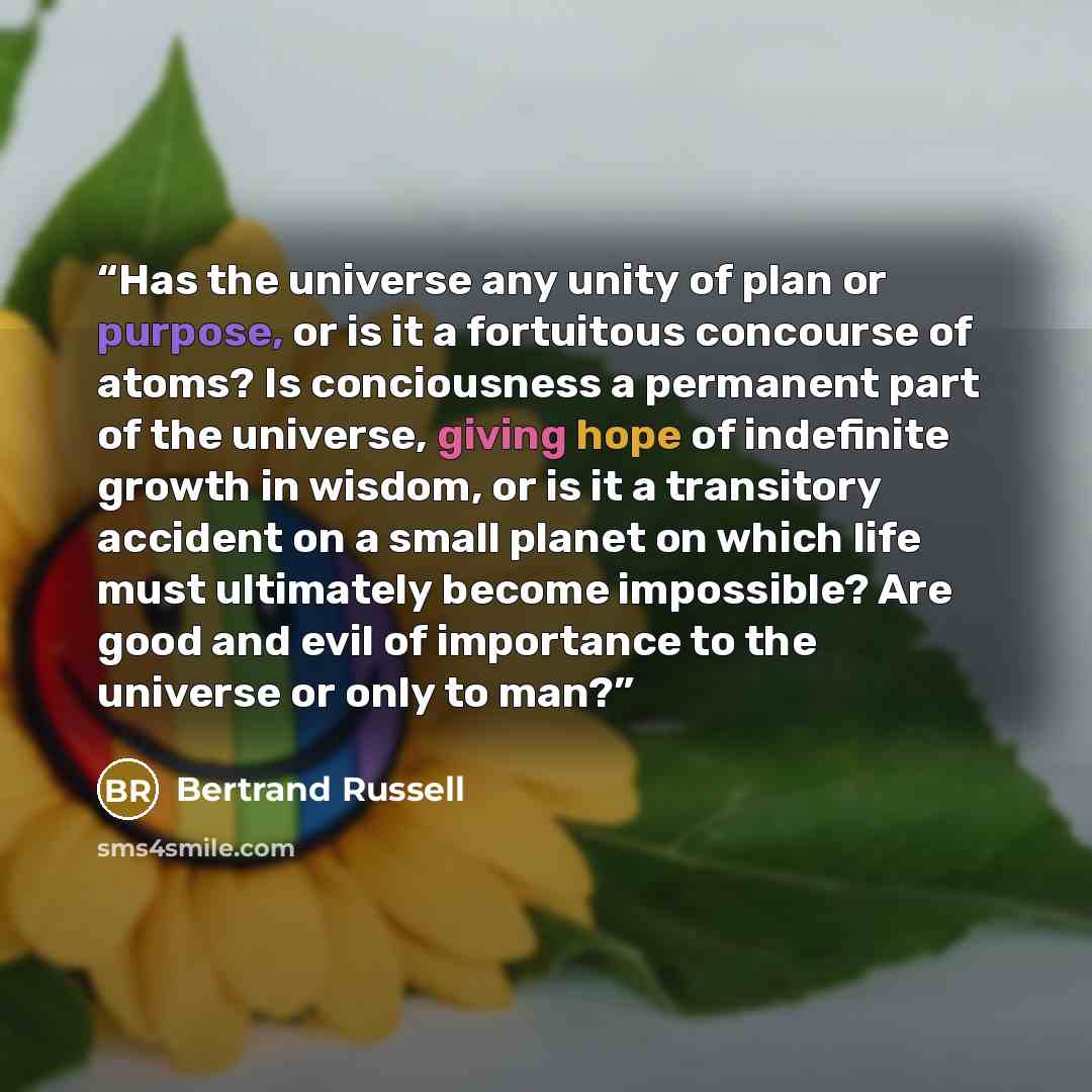 “Has the universe any unity of plan or purpose, or is it a fortuitous concourse of atoms? Is conciousness a permanent part of the universe, giving hope of indefinite growth in wisdom, or is it a transitory accident on a small planet on which life must ultimately become impossible? Are good and evil…” quote by Bertrand Russell