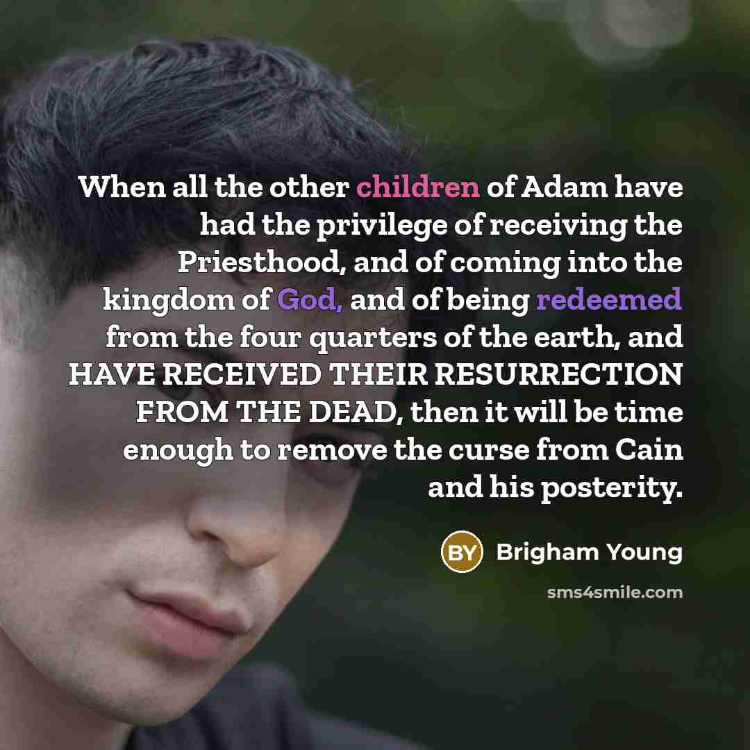 “When all the other children of Adam have had the privilege of receiving the Priesthood, and of coming into the kingdom of God, and of being redeemed from the four quarters of the earth, and HAVE RECEIVED THEIR RESURRECTION FROM THE DEAD, then it will be time enough to remove the curse from Cain…” quote by Brigham Young