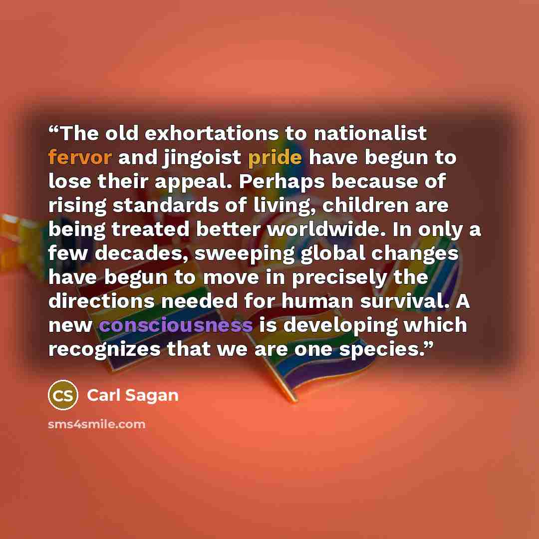 “The old exhortations to nationalist fervor and jingoist pride have begun to lose their appeal. Perhaps because of rising standards of living, children are being treated better worldwide. In only a few decades, sweeping global changes have begun to move in precisely the directions needed for human…” quote by Carl Sagan