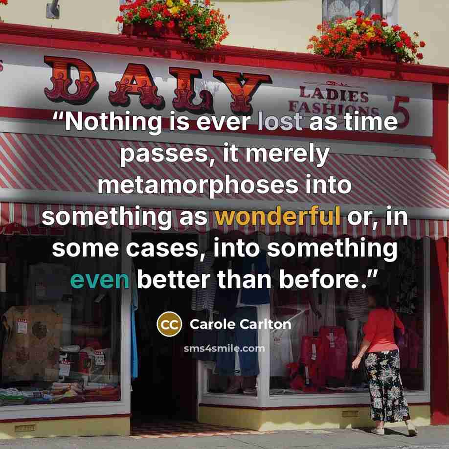 “Nothing is ever lost as time passes, it merely metamorphoses into something as wonderful or, in some cases, into something even better than before.” quote by Carole Carlton