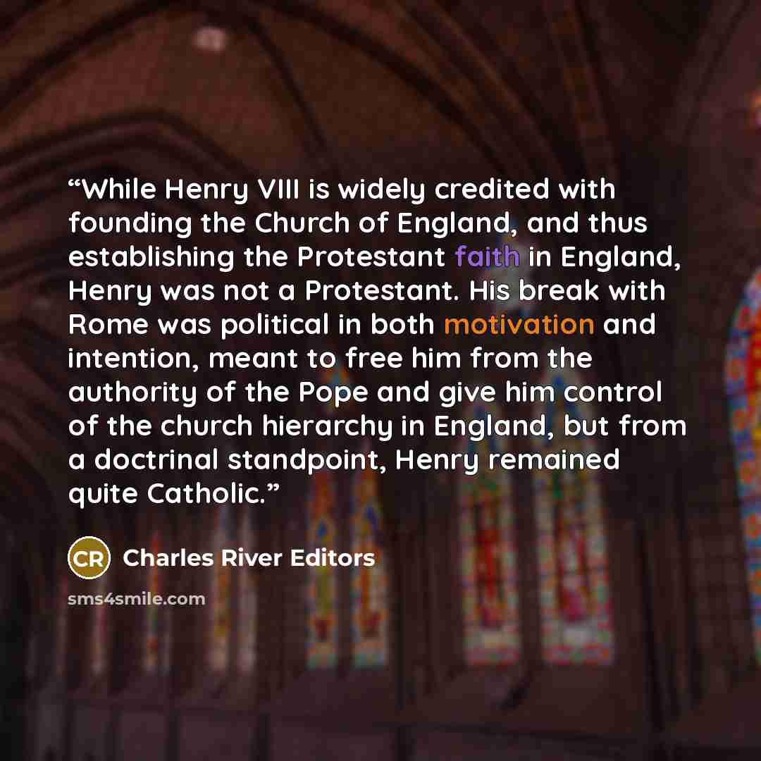 “While Henry VIII is widely credited with founding the Church of England, and thus establishing the Protestant faith in England, Henry was not a Protestant. His break with Rome was political in both motivation and intention, meant to free him from the authority of the Pope and give him control of…” quote by Charles River Editors