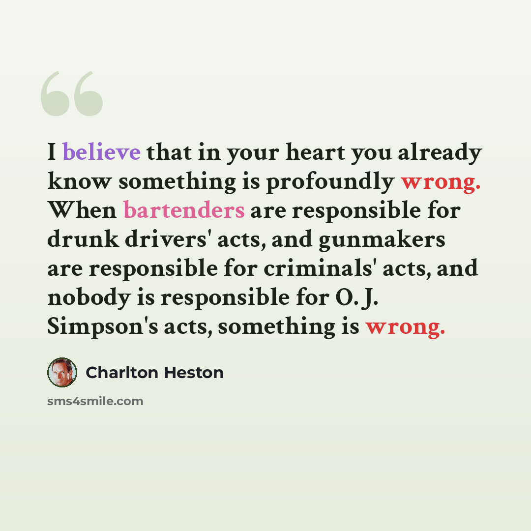 “I believe that in your heart you already know something is profoundly wrong. When bartenders are responsible for drunk drivers' acts, and gunmakers are responsible for criminals' acts, and nobody is responsible for O. J. Simpson's acts, something is wrong.” quote by Charlton Heston