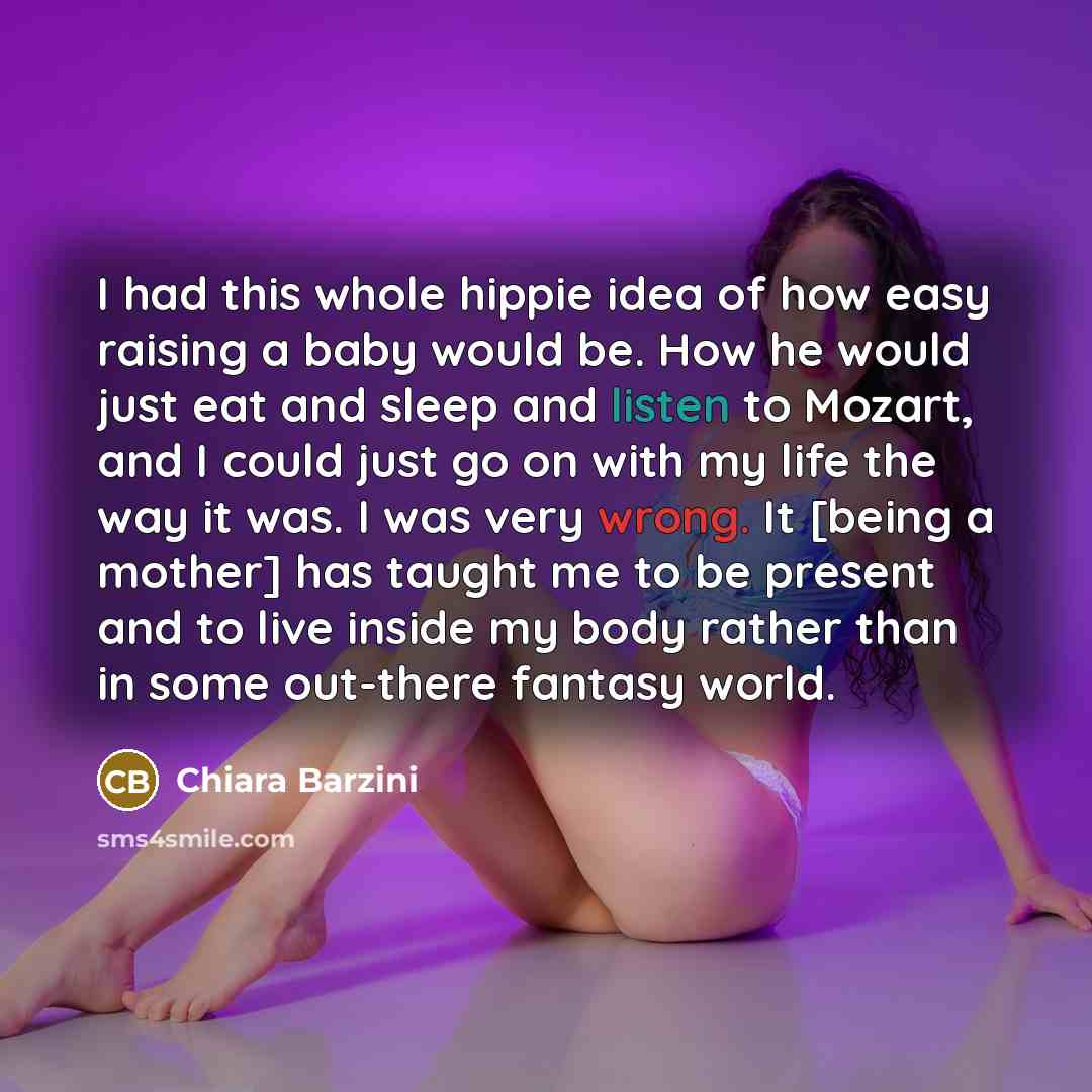 “I had this whole hippie idea of how easy raising a baby would be. How he would just eat and sleep and listen to Mozart, and I could just go on with my life the way it was. I was very wrong. It [being a mother] has taught me to be present and to live inside my body rather than in some out-there…” quote by Chiara Barzini