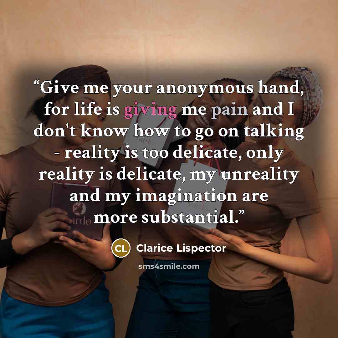 “Give me your anonymous hand, for life is giving me pain and I don't know how to go on talking - reality is too delicate, only reality is delicate, my unreality and my imagination are more substantial.” quote by Clarice Lispector
