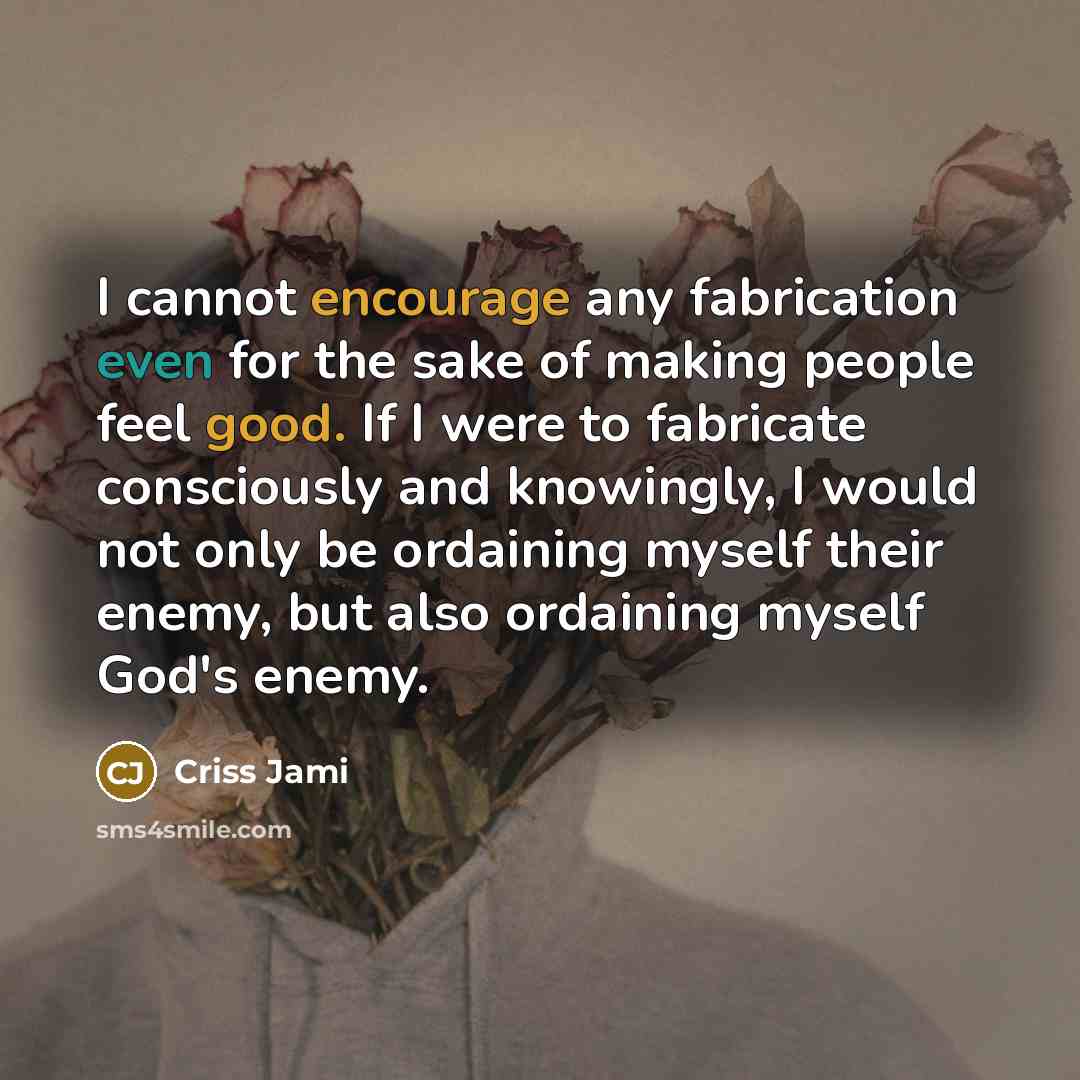 “I cannot encourage any fabrication even for the sake of making people feel good. If I were to fabricate consciously and knowingly, I would not only be ordaining myself their enemy, but also ordaining myself God's enemy.” quote by Criss Jami