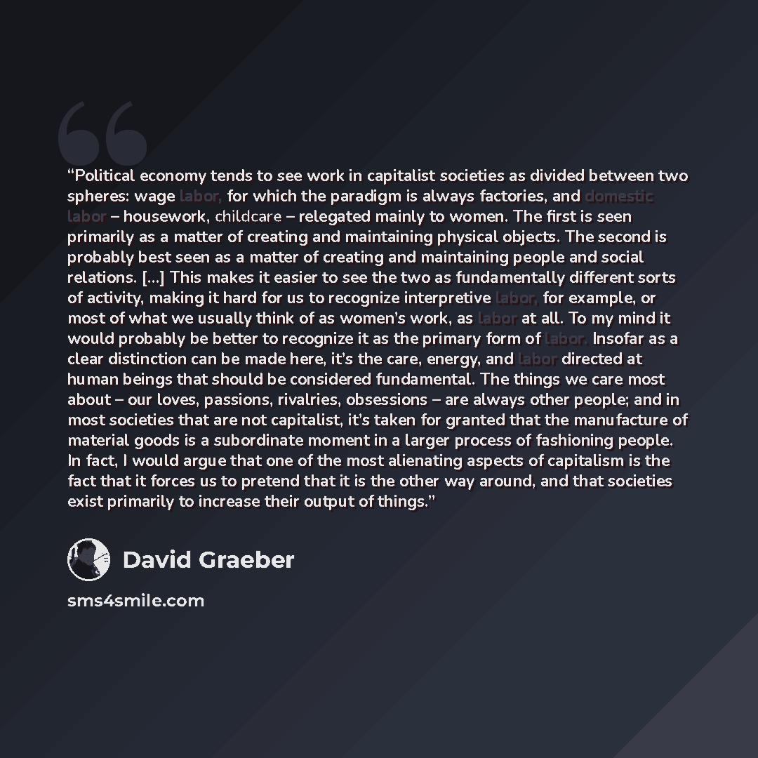 “Political economy tends to see work in capitalist societies as divided between two spheres: wage labor, for which the paradigm is always factories, and domestic labor – housework, childcare – relegated mainly to women. The first is seen primarily as a matter of creating and maintaining physical…” quote by David Graeber