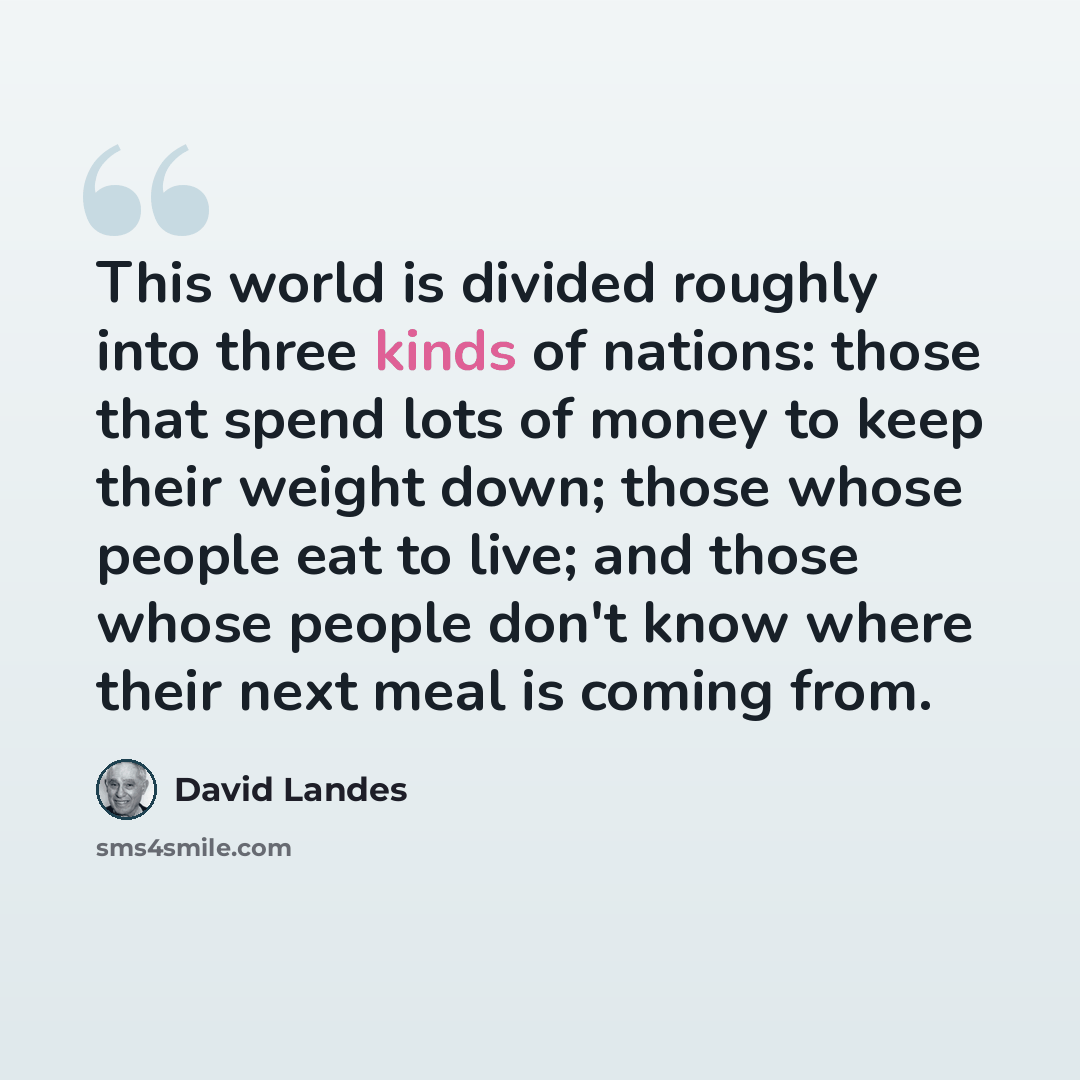 “This world is divided roughly into three kinds of nations: those that spend lots of money to keep their weight down; those whose people eat to live; and those whose people don't know where their next meal is coming from.” quote by David Landes