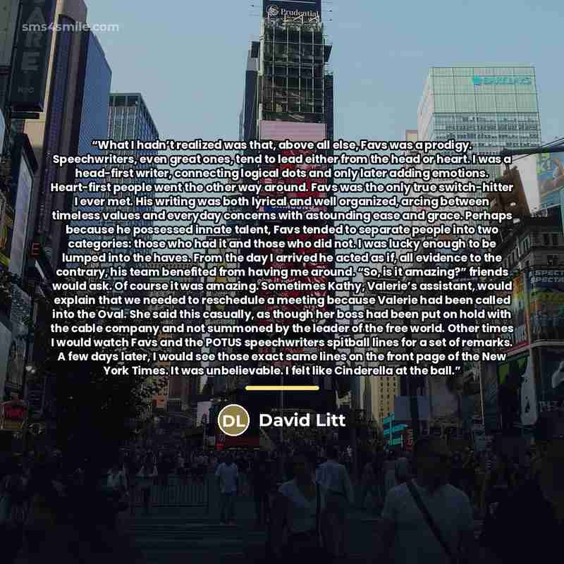 “What I hadn’t realized was that, above all else, Favs was a prodigy. Speechwriters, even great ones, tend to lead either from the head or heart. I was a head-first writer, connecting logical dots and only later adding emotions. Heart-first people went the other way around. Favs was the only true…” quote by David Litt