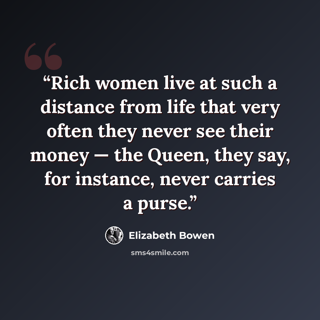 “Rich women live at such a distance from life that very often they never see their money — the Queen, they say, for instance, never carries a purse.” quote by Elizabeth Bowen