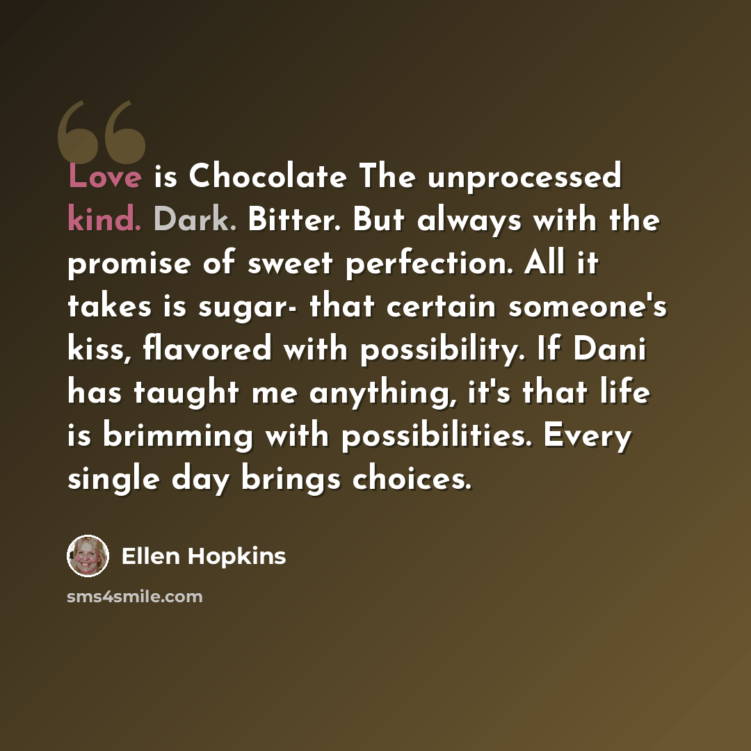“Love is Chocolate The unprocessed kind. Dark. Bitter. But always with the promise of sweet perfection. All it takes is sugar- that certain someone's kiss, flavored with possibility. If Dani has taught me anything, it's that life is brimming with possibilities. Every single day brings choices.” quote by Ellen Hopkins