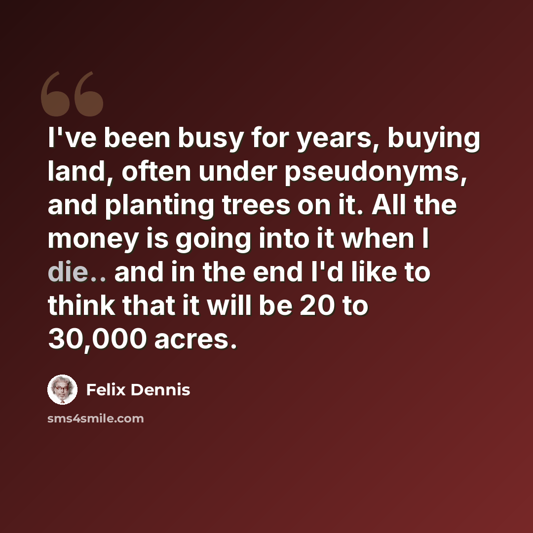 “I've been busy for years, buying land, often under pseudonyms, and planting trees on it. All the money is going into it when I die.. and in the end I'd like to think that it will be 20 to 30,000 acres.” quote by Felix Dennis