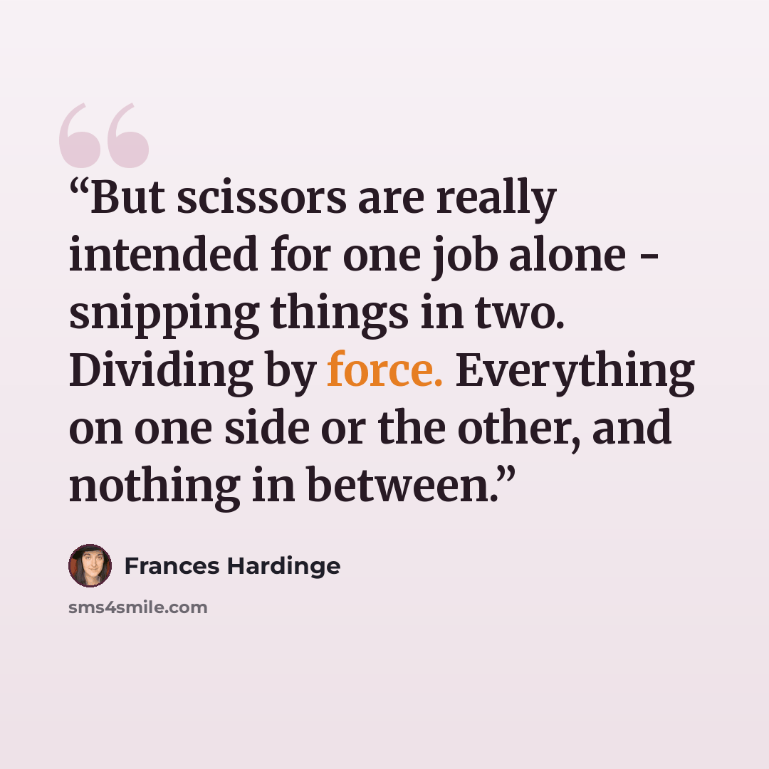 “But scissors are really intended for one job alone - snipping things in two. Dividing by force. Everything on one side or the other, and nothing in between.” quote by Frances Hardinge