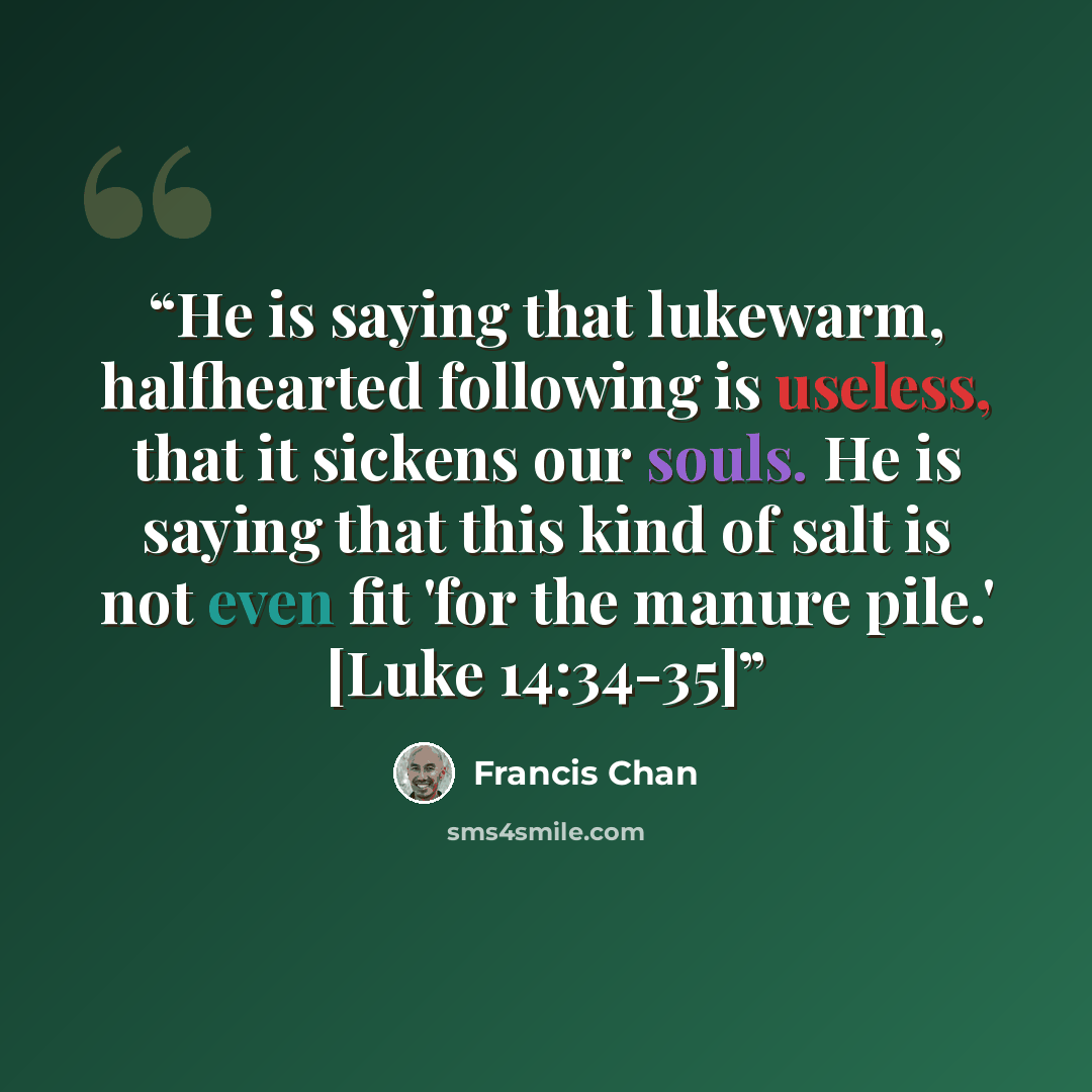 “He is saying that lukewarm, halfhearted following is useless, that it sickens our souls. He is saying that this kind of salt is not even fit 'for the manure pile.' [Luke 14:34-35]” quote by Francis Chan