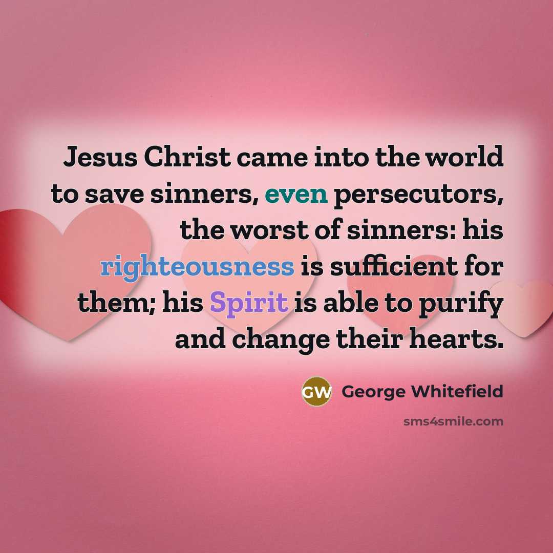 “Jesus Christ came into the world to save sinners, even persecutors, the worst of sinners: his righteousness is sufficient for them; his Spirit is able to purify and change their hearts.” quote by George Whitefield