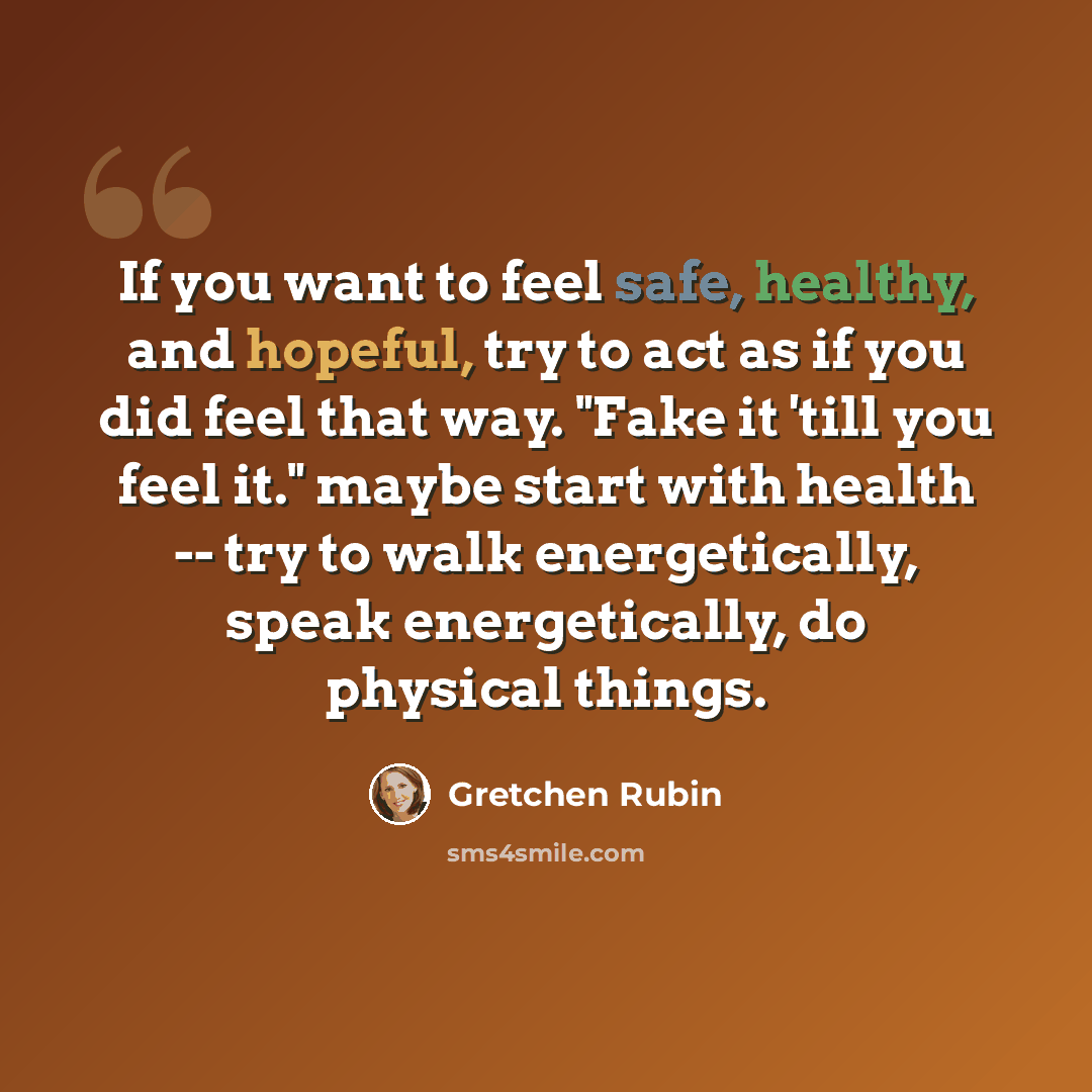 “If you want to feel safe, healthy, and hopeful, try to act as if you did feel that way. "Fake it 'till you feel it." maybe start with health -- try to walk energetically, speak energetically, do physical things.” quote by Gretchen Rubin