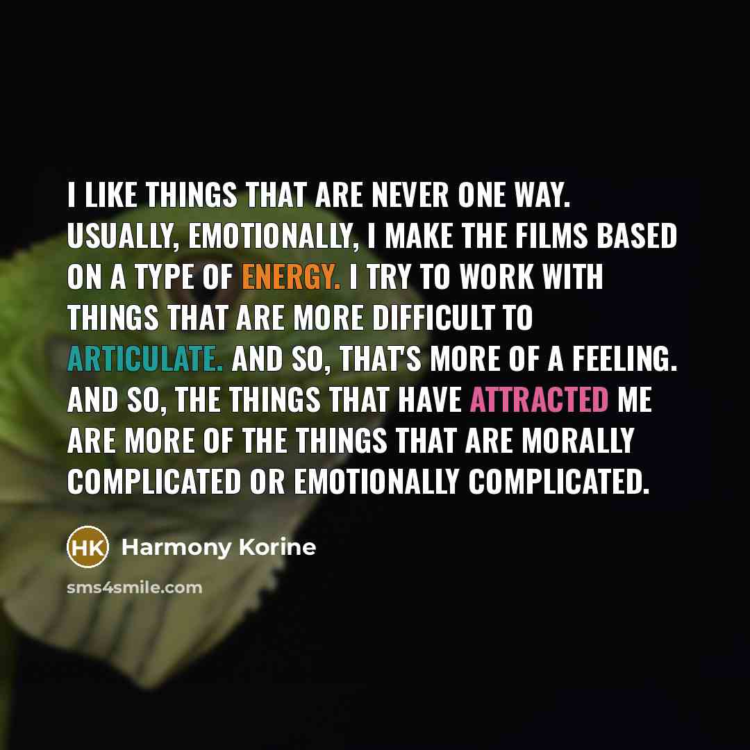“I like things that are never one way. Usually, emotionally, I make the films based on a type of energy. I try to work with things that are more difficult to articulate. And so, that's more of a feeling. And so, the things that have attracted me are more of the things that are morally complicated…” quote by Harmony Korine