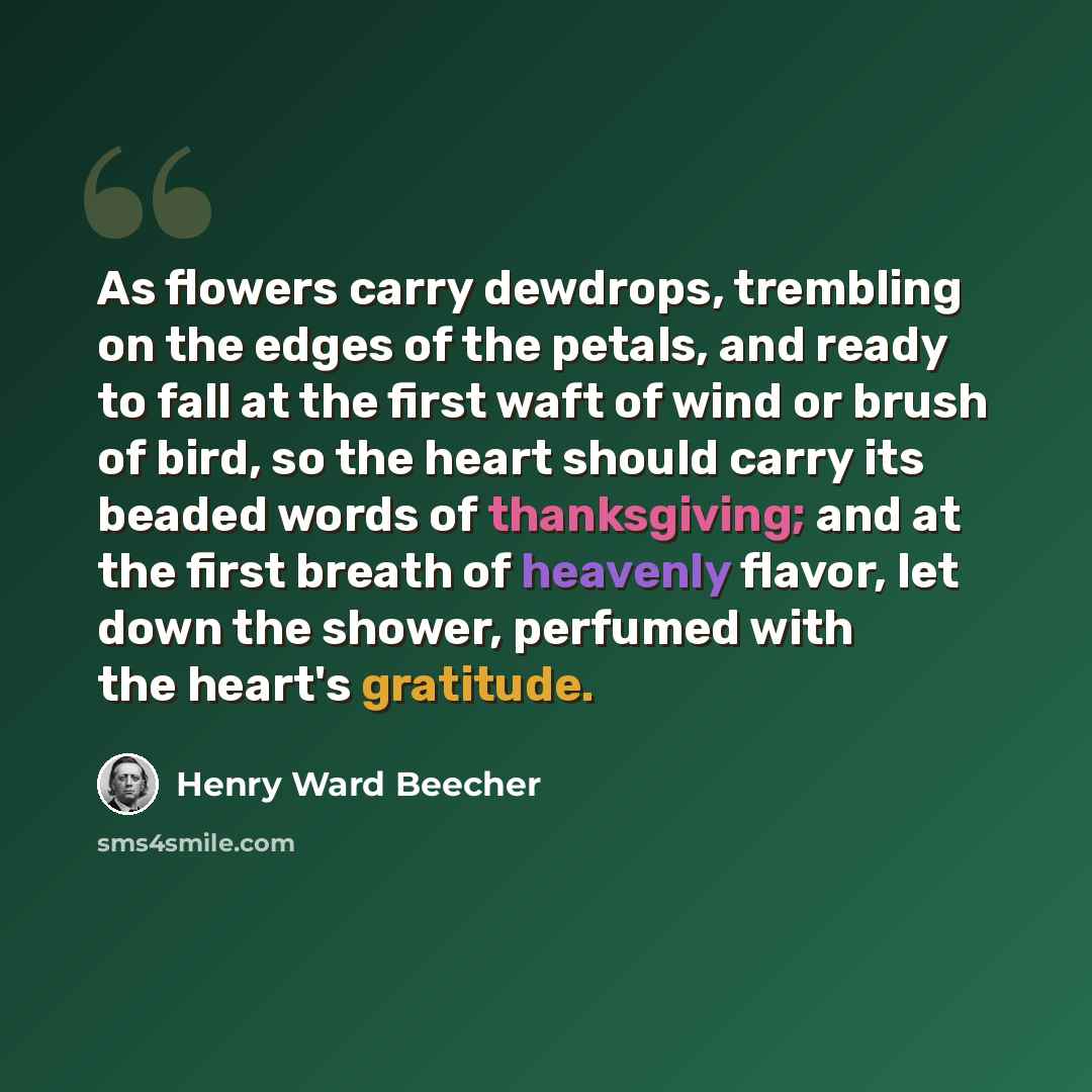 “As flowers carry dewdrops, trembling on the edges of the petals, and ready to fall at the first waft of wind or brush of bird, so the heart should carry its beaded words of thanksgiving; and at the first breath of heavenly flavor, let down the shower, perfumed with the heart's gratitude.” quote by Henry Ward Beecher