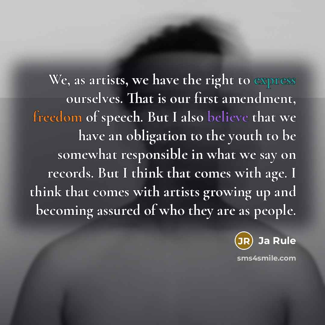 “We, as artists, we have the right to express ourselves. That is our first amendment, freedom of speech. But I also believe that we have an obligation to the youth to be somewhat responsible in what we say on records. But I think that comes with age. I think that comes with artists growing up and…” quote by Ja Rule