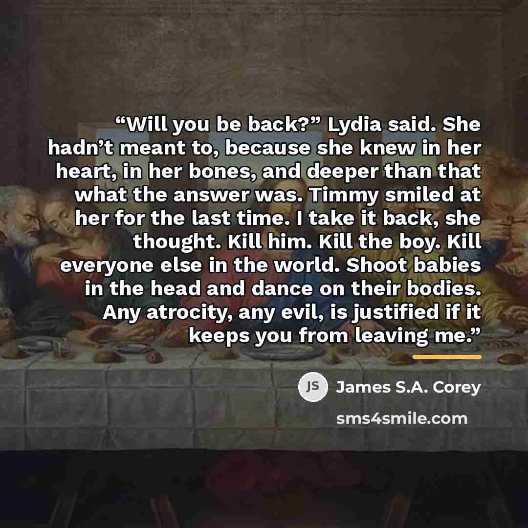 “Will you be back?” Lydia said. She hadn’t meant to, because she knew in her heart, in her bones, and deeper than that what the answer was. Timmy smiled at her for the last time. I take it back, she thought. Kill him. Kill the boy. Kill everyone else in the world. Shoot babies in the head and dance…” quote by James S.A. Corey
