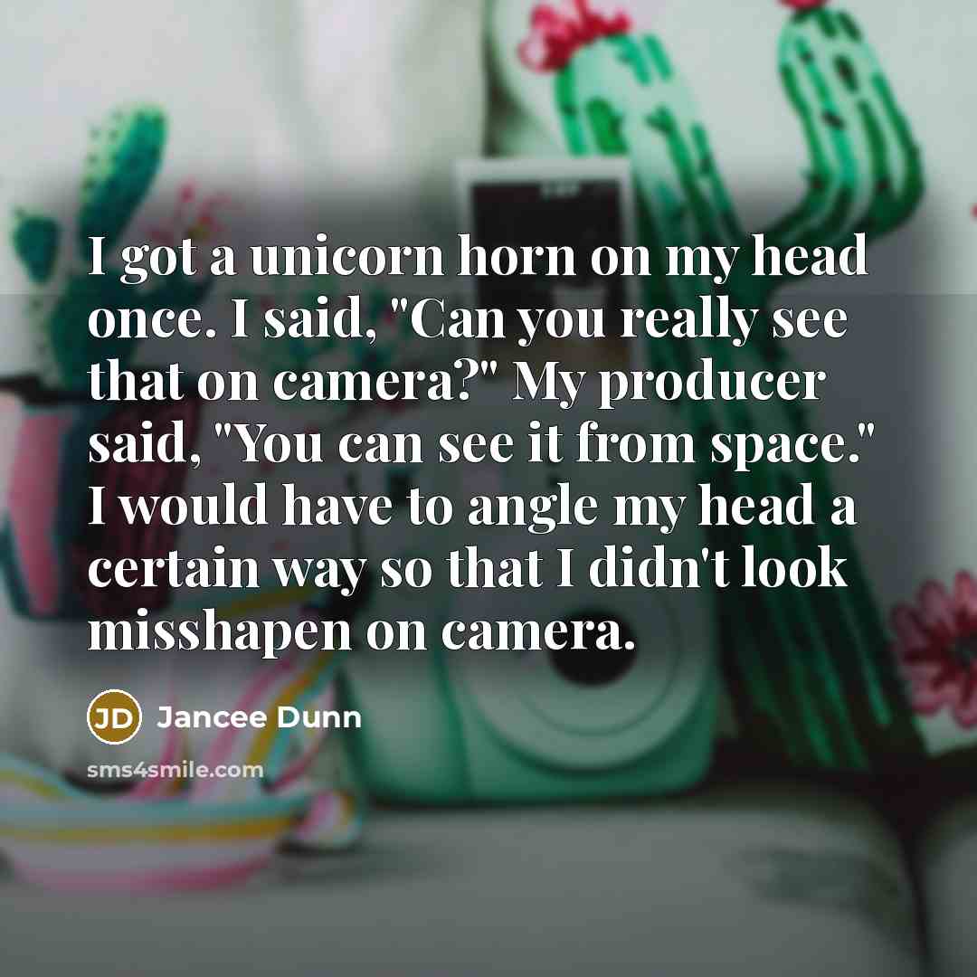 “I got a unicorn horn on my head once. I said, "Can you really see that on camera?" My producer said, "You can see it from space." I would have to angle my head a certain way so that I didn't look misshapen on camera.” quote by Jancee Dunn