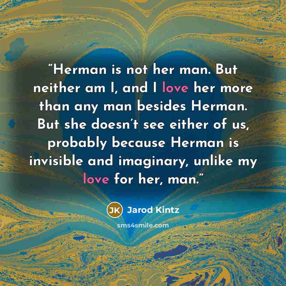 “Herman is not her man. But neither am I, and I love her more than any man besides Herman. But she doesn’t see either of us, probably because Herman is invisible and imaginary, unlike my love for her, man.” quote by Jarod Kintz