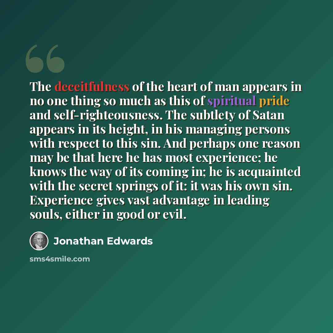 “The deceitfulness of the heart of man appears in no one thing so much as this of spiritual pride and self-righteousness. The subtlety of Satan appears in its height, in his managing persons with respect to this sin. And perhaps one reason may be that here he has most experience; he knows the way…” quote by Jonathan Edwards