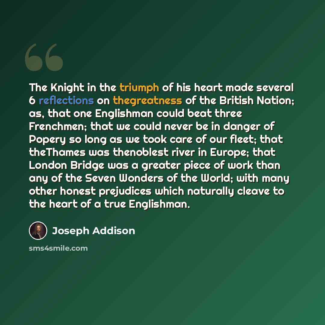 “The Knight in the triumph of his heart made several 6 reflections on thegreatness of the British Nation; as, that one Englishman could beat three Frenchmen; that we could never be in danger of Popery so long as we took care of our fleet; that theThames was thenoblest river in Europe; that London…” quote by Joseph Addison