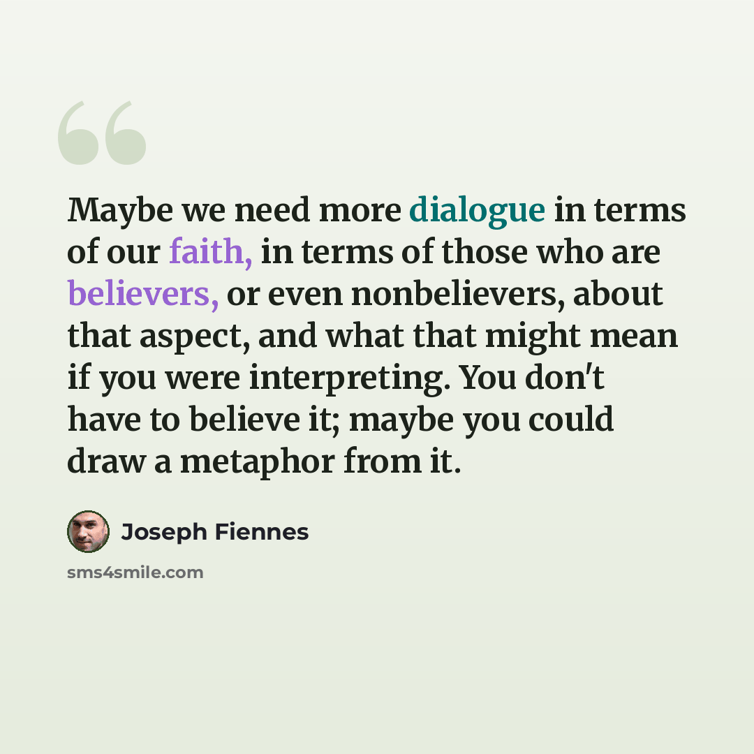 “Maybe we need more dialogue in terms of our faith, in terms of those who are believers, or even nonbelievers, about that aspect, and what that might mean if you were interpreting. You don't have to believe it; maybe you could draw a metaphor from it.” quote by Joseph Fiennes
