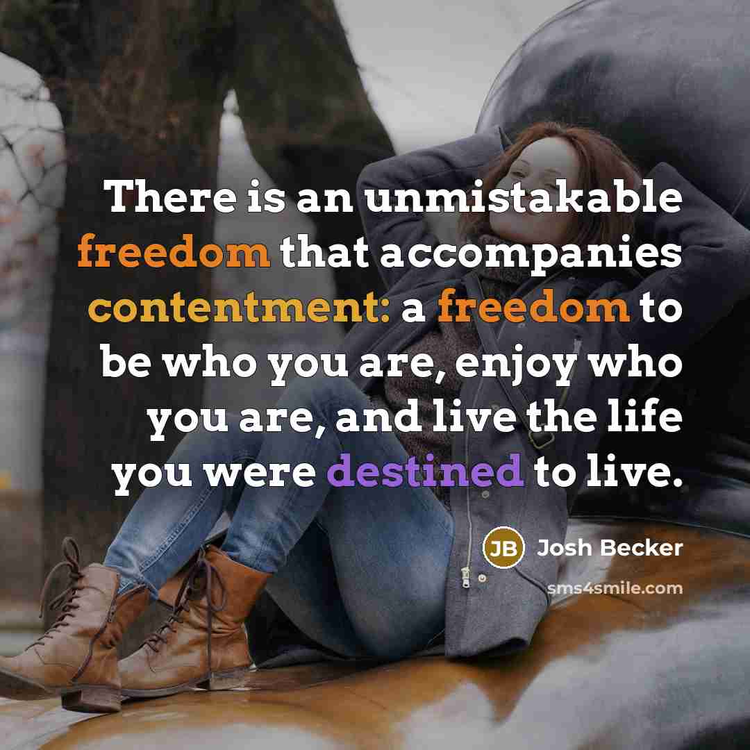 “There is an unmistakable freedom that accompanies contentment: a freedom to be who you are, enjoy who you are, and live the life you were destined to live.” quote by Josh Becker