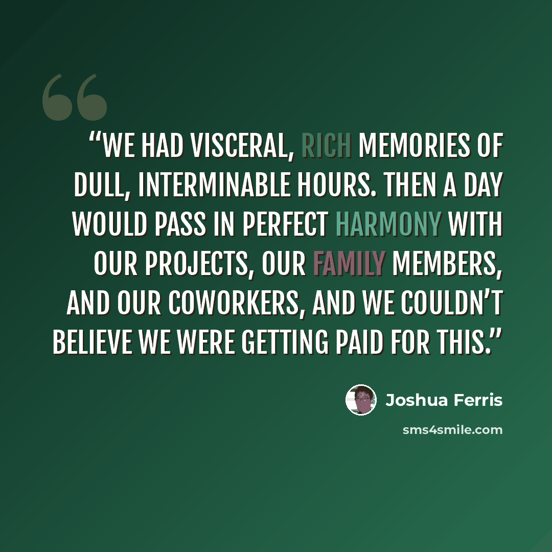 “We had visceral, rich memories of dull, interminable hours. Then a day would pass in perfect harmony with our projects, our family members, and our coworkers, and we couldn’t believe we were getting paid for this.” quote by Joshua Ferris